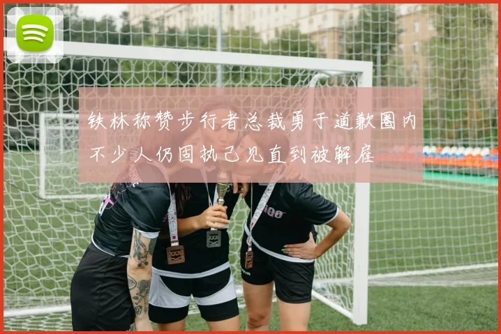 铁林称赞步行者总裁勇于道歉圈内不少人仍固执己见直到被解雇