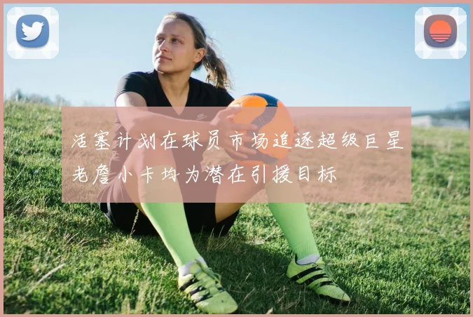 活塞计划在球员市场追逐超级巨星老詹小卡均为潜在引援目标