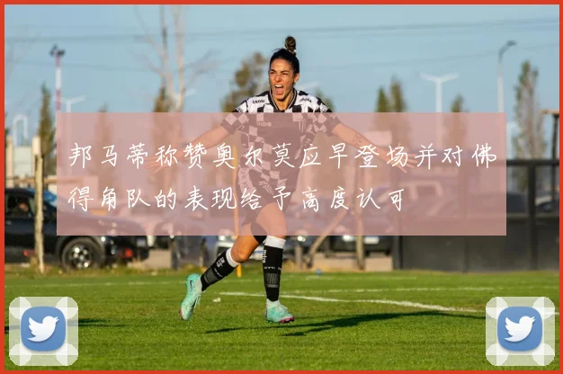邦马蒂称赞奥尔莫应早登场并对佛得角队的表现给予高度认可