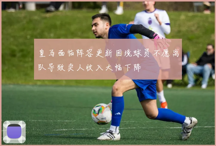 皇马面临阵容更新困境球员不愿离队导致卖人收入大幅下降