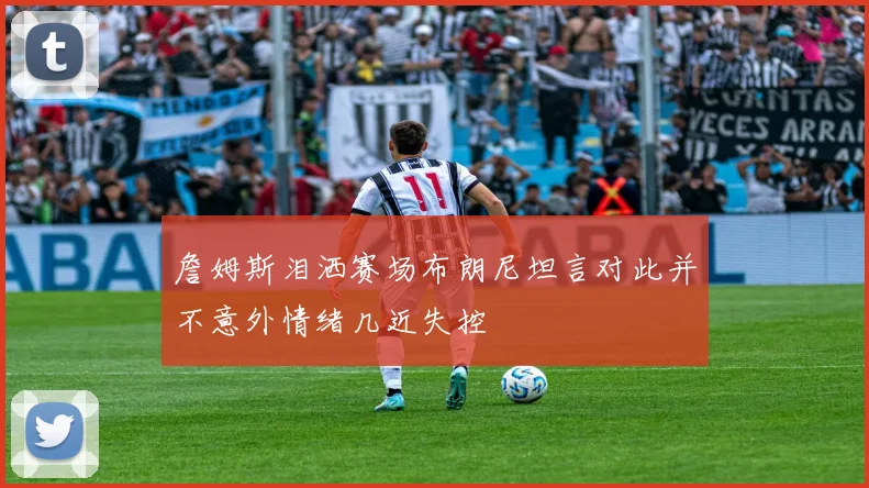 詹姆斯泪洒赛场布朗尼坦言对此并不意外情绪几近失控