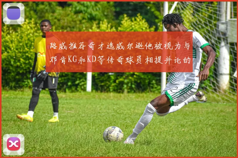 路威推荐奇才选威尔逊他被视为与邓肯KG和KD等传奇球员相提并论的未来之星