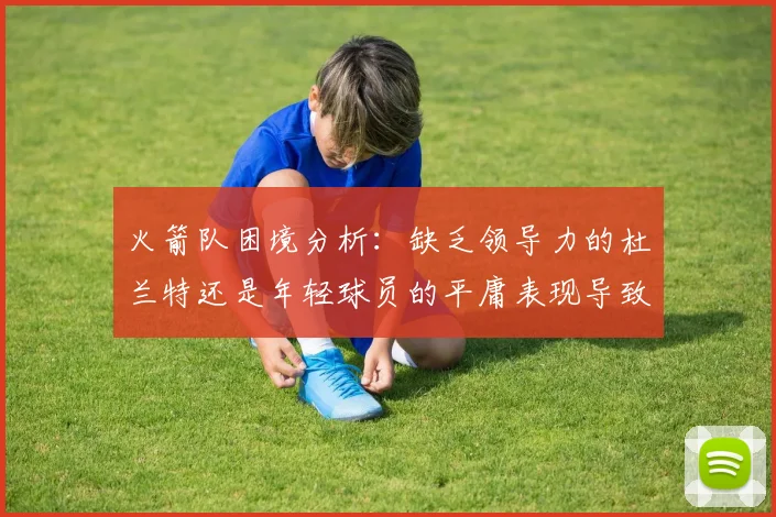火箭队困境分析：缺乏领导力的杜兰特还是年轻球员的平庸表现导致的问题
