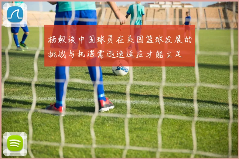 杨毅谈中国球员在美国篮球发展的挑战与机遇需迅速适应才能立足
