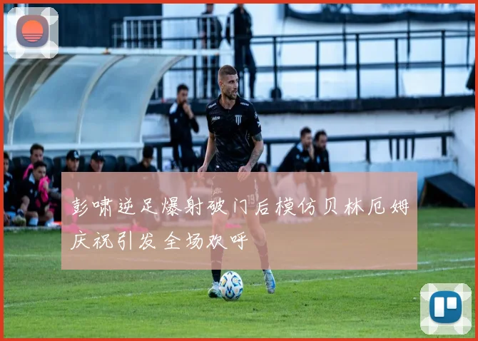 彭啸逆足爆射破门后模仿贝林厄姆庆祝引发全场欢呼