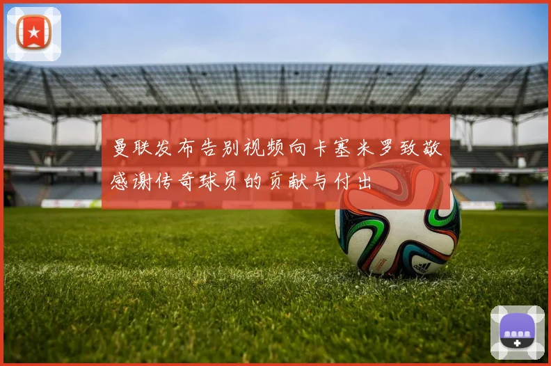 曼联发布告别视频向卡塞米罗致敬感谢传奇球员的贡献与付出