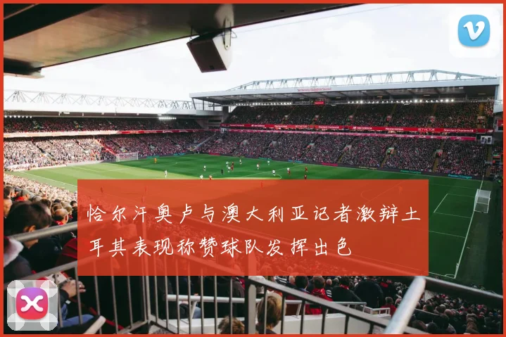 恰尔汗奥卢与澳大利亚记者激辩土耳其表现称赞球队发挥出色
