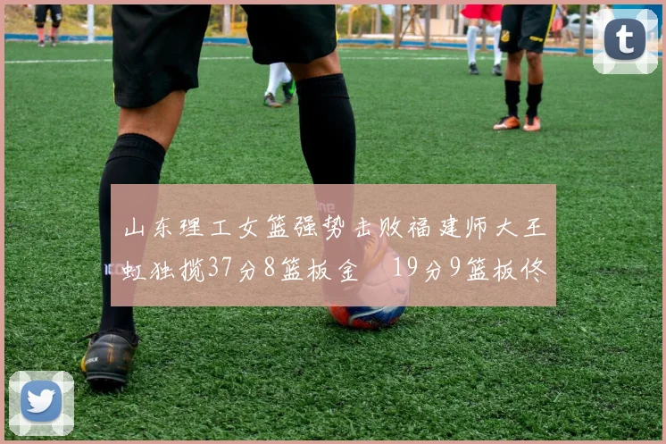 山东理工女篮强势击败福建师大王虹独揽37分8篮板金喆19分9篮板佟欣芷21分6篮板