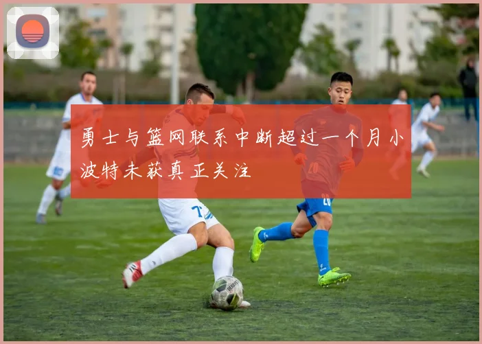 勇士与篮网联系中断超过一个月小波特未获真正关注