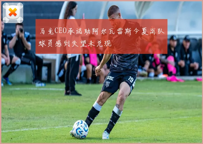 马竞CEO承诺助阿尔瓦雷斯今夏离队球员感到失望未兑现
