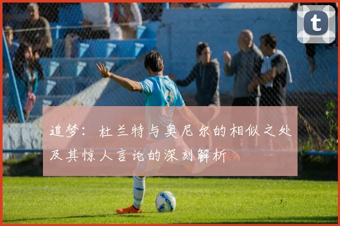 追梦：杜兰特与奥尼尔的相似之处及其惊人言论的深刻解析