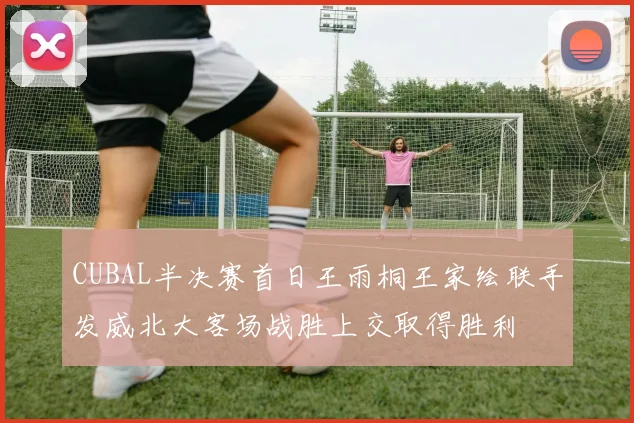 CUBAL半决赛首日王雨桐王家绘联手发威北大客场战胜上交取得胜利
