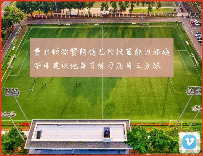 费尔顿称赞阿德巴约投篮能力超越字母建议他每日练习底角三分球
