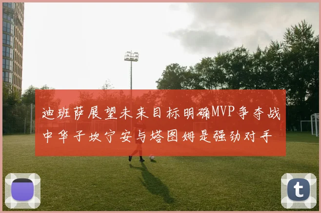 迪班萨展望未来目标明确MVP争夺战中华子坎宁安与塔图姆是强劲对手