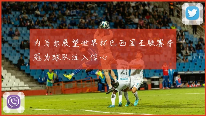 内马尔展望世界杯巴西国王联赛夺冠为球队注入信心