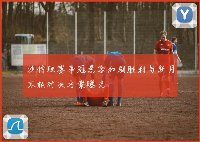沙特联赛争冠悬念加剧胜利与新月末轮对决方案曝光