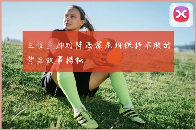 三位主帅对阵西蒙尼均保持不败的背后故事揭秘