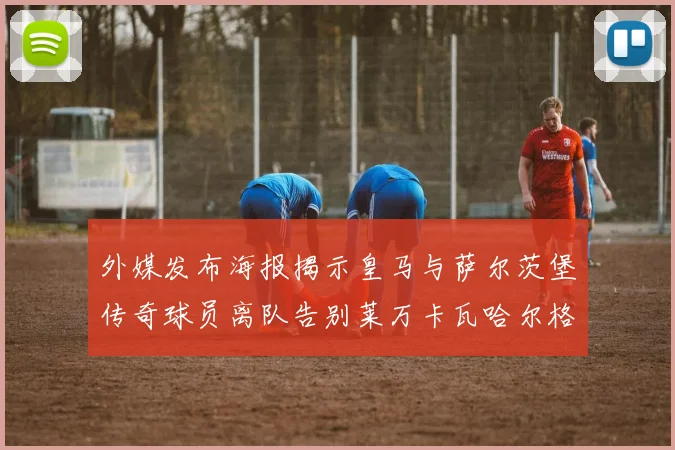 外媒发布海报揭示皇马与萨尔茨堡传奇球员离队告别莱万卡瓦哈尔格列兹曼