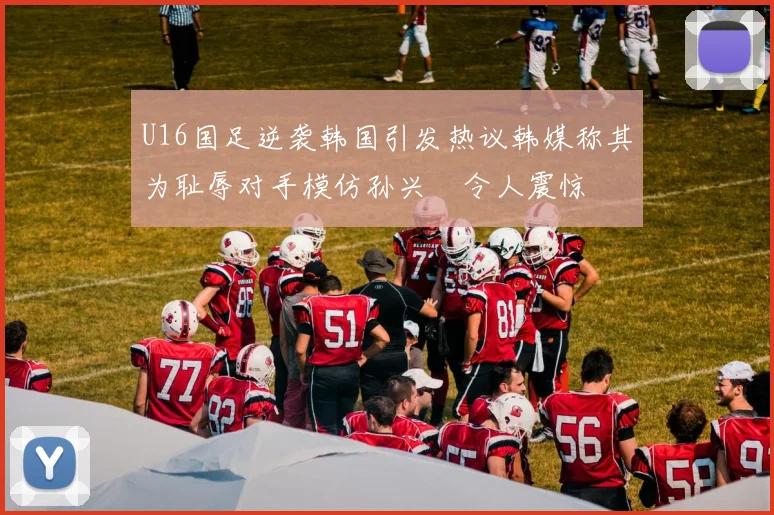 U16国足逆袭韩国引发热议韩媒称其为耻辱对手模仿孙兴慜令人震惊