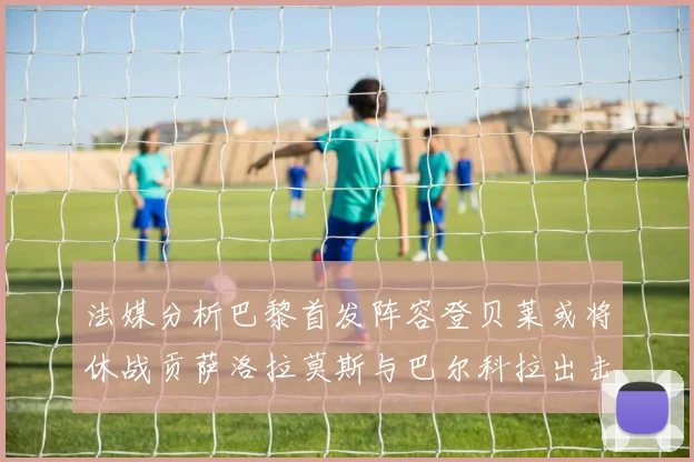 法媒分析巴黎首发阵容登贝莱或将休战贡萨洛拉莫斯与巴尔科拉出击