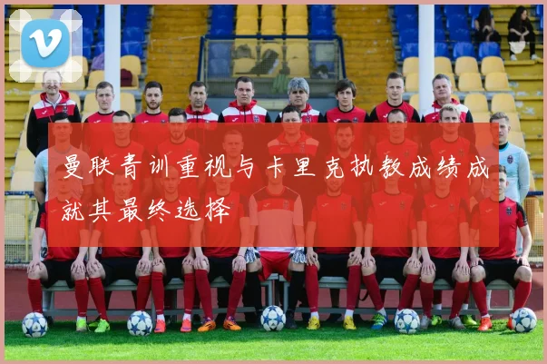 曼联青训重视与卡里克执教成绩成就其最终选择