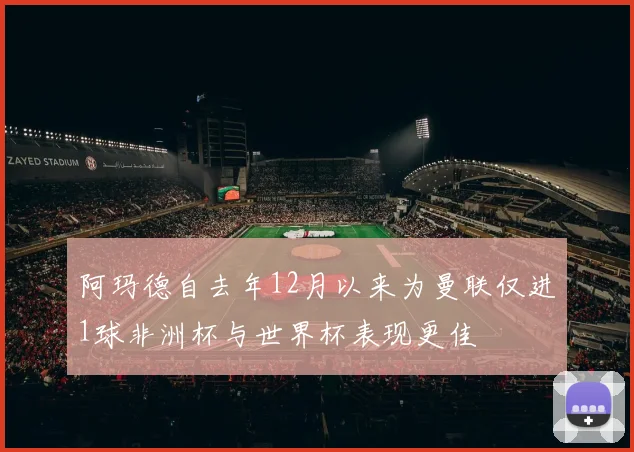 阿玛德自去年12月以来为曼联仅进1球非洲杯与世界杯表现更佳