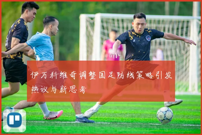 伊万科维奇调整国足防线策略引发热议与新思考