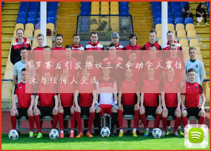C罗赛后引发热议三大举动令人震惊未与任何人交流