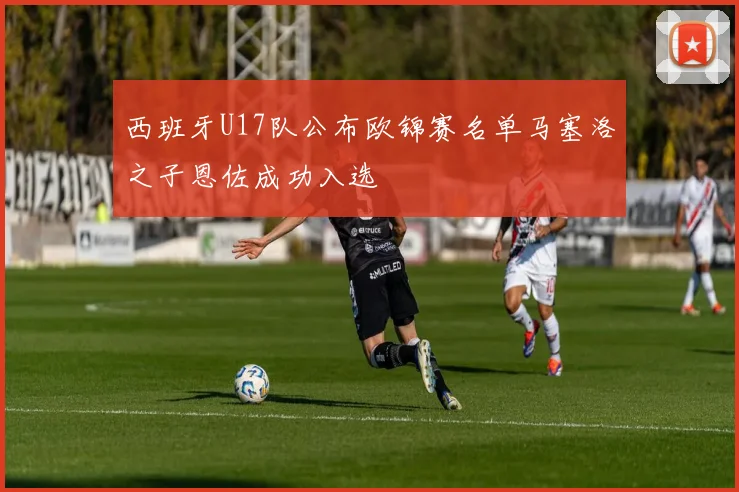 西班牙U17队公布欧锦赛名单马塞洛之子恩佐成功入选