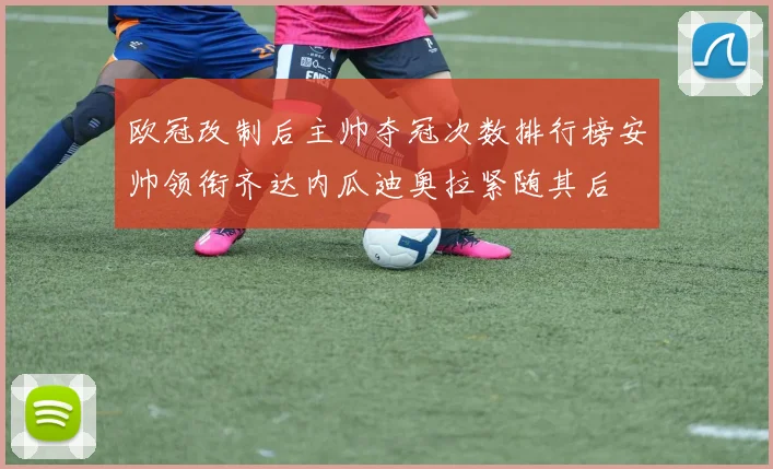 欧冠改制后主帅夺冠次数排行榜安帅领衔齐达内瓜迪奥拉紧随其后